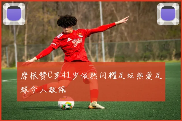 摩根赞C罗41岁依然闪耀足坛热爱足球令人敬佩
