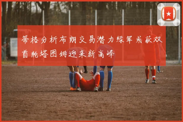 蒂格分析布朗交易潜力绿军或获双首轮塔图姆迎来新高峰