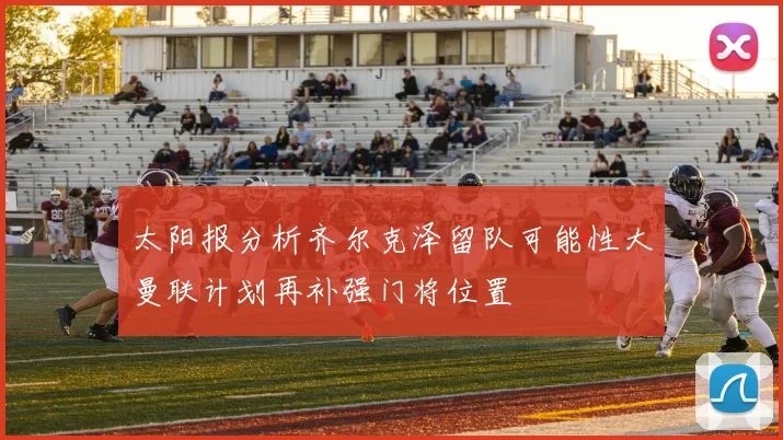 太阳报分析齐尔克泽留队可能性大曼联计划再补强门将位置