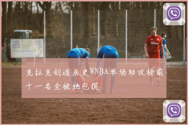 克拉克创造历史WNBA单场助攻榜前十一名全被她包揽