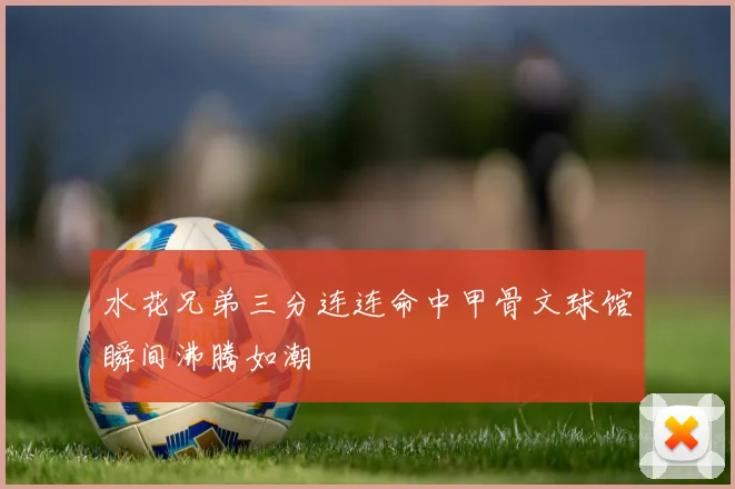 水花兄弟三分连连命中甲骨文球馆瞬间沸腾如潮