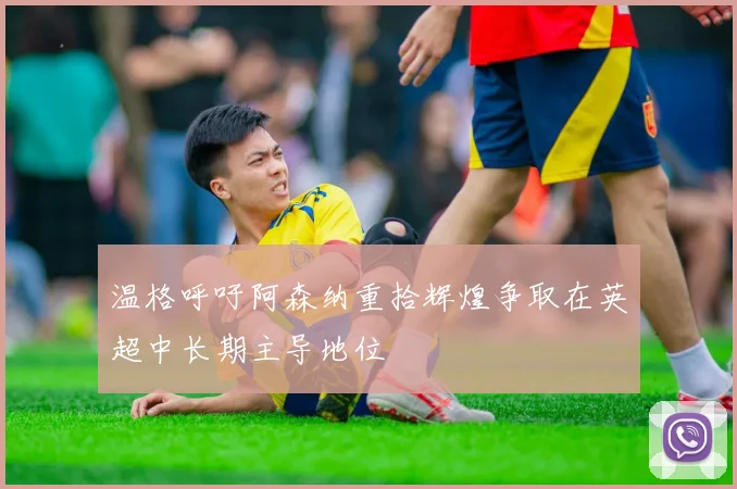 温格呼吁阿森纳重拾辉煌争取在英超中长期主导地位