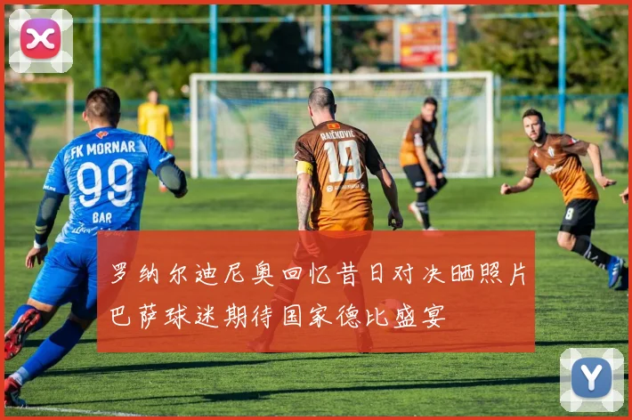 罗纳尔迪尼奥回忆昔日对决晒照片巴萨球迷期待国家德比盛宴