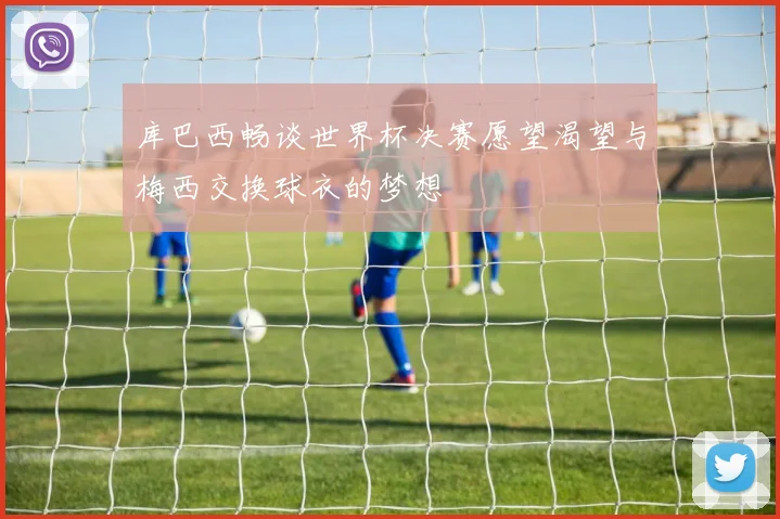 库巴西畅谈世界杯决赛愿望渴望与梅西交换球衣的梦想