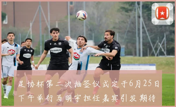 足协杯第二次抽签仪式定于6月25日下午举行马明宇担任嘉宾引发期待