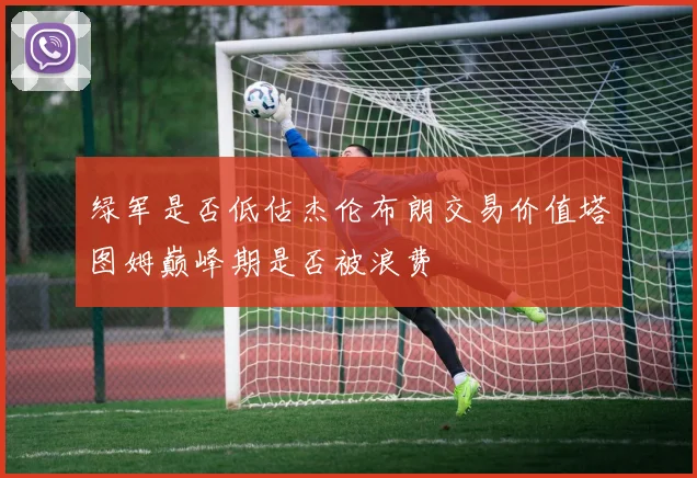 绿军是否低估杰伦布朗交易价值塔图姆巅峰期是否被浪费