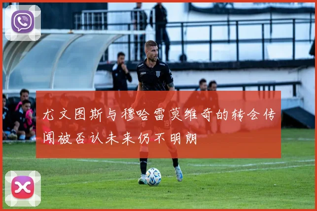 尤文图斯与穆哈雷莫维奇的转会传闻被否认未来仍不明朗