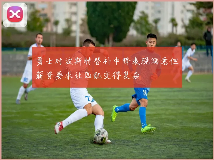 勇士对波斯特替补中锋表现满意但薪资要求让匹配变得复杂